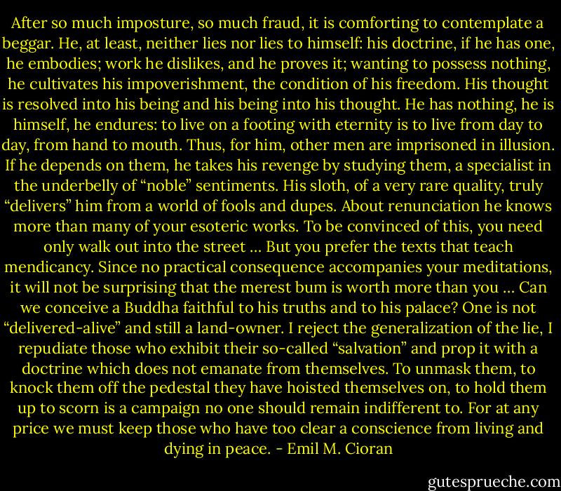 After so much imposture, so much fraud, it is comforting to contemplate a beggar. He, at least, neither lies nor lies to himself: his doctrine, if he has one, he embodies; work he dislikes, and he proves it; wanting to possess nothing, he cultivates his impoverishment, the condition of his freedom. His thought is resolved into his being and his being into his thought. He has nothing, he is himself, he endures: to live on a footing with eternity is to live from day to day, from hand to mouth. Thus, for him, other men are imprisoned in illusion. If he depends on them, he takes his revenge by studying them, a specialist in the underbelly of “noble” sentiments. His sloth, of a very rare quality, truly “delivers” him from a world of fools and dupes. About renunciation he knows more than many of your esoteric works. To be convinced of this, you need only walk out into the street … But you prefer the texts that teach mendicancy. Since no practical consequence accompanies your meditations, it will not be surprising that the merest bum is worth more than you … Can we conceive a Buddha faithful to his truths and to his palace? One is not “delivered-alive” and still a land-owner. I reject the generalization of the lie, I repudiate those who exhibit their so-called “salvation” and prop it with a doctrine which does not emanate from themselves. To unmask them, to knock them off the pedestal they have hoisted themselves on, to hold them up to scorn is a campaign no one should remain indifferent to. For at any price we must keep those who have too clear a conscience from living and dying in peace. - Emil M. Cioran