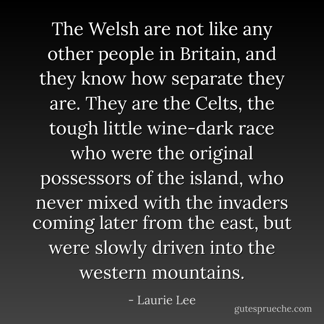 The Welsh are not like any other people in Britain, and they know how separate they are. They are the Celts, the tough little wine-dark race who were the original possessors of the island, who never mixed with the invaders coming later from the east, but were slowly driven into the western mountains. - Laurie Lee