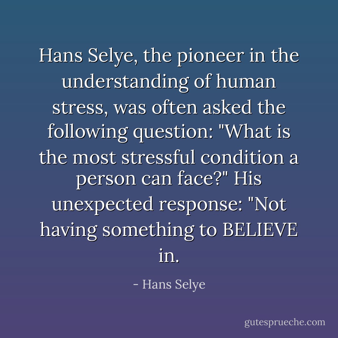 Hans Selye, the pioneer in the understanding of human stress, was often asked the following question: "What is the most stressful condition a person can face?" His unexpected response: "Not having something to BELIEVE in. - Hans Selye