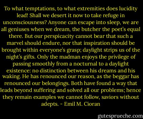 To what temptations, to what extremities does lucidity lead! Shall we desert it now to take refuge in unconsciousness? Anyone can escape into sleep, we are all geniuses when we dream, the butcher the poet’s equal there. But our perspicacity cannot bear that such a marvel should endure, nor that inspiration should be brought within everyone’s grasp; daylight strips us of the night’s gifts. Only the madman enjoys the privilege of passing smoothly from a nocturnal to a daylight existence: no distinction between his dreams and his waking. He has renounced our reason, as the beggar has renounced our belongings. Both have found a way that leads beyond suffering and solved all our problems; hence they remain examples we cannot follow, saviors without adepts. - Emil M. Cioran