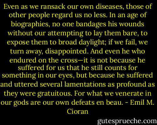 Even as we ransack our own diseases, those of other people regard us no less. In an age of biographies, no one bandages his wounds without our attempting to lay them bare, to expose them to broad daylight; if we fail, we turn away, disappointed. And even he who endured on the cross—it is not because he suffered for us that he still counts for something in our eyes, but because he suffered and uttered several lamentations as profound as they were gratuitous. For what we venerate in our gods are our own defeats en beau. - Emil M. Cioran