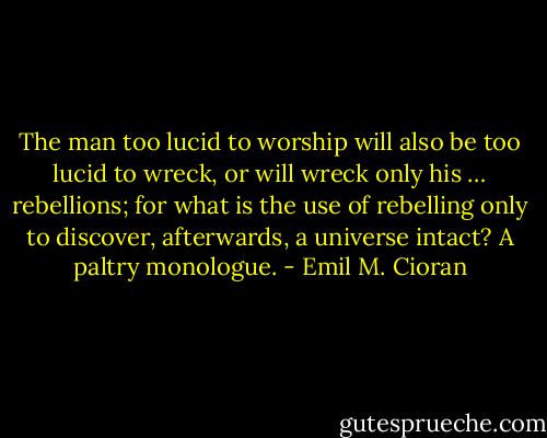 The man too lucid to worship will also be too lucid to wreck, or will wreck only his … rebellions; for what is the use of rebelling only to discover, afterwards, a universe intact? A paltry monologue. - Emil M. Cioran