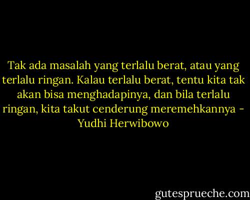 Tak ada masalah yang terlalu berat, atau yang terlalu ringan. Kalau terlalu berat, tentu kita tak akan bisa menghadapinya, dan bila terlalu ringan, kita takut cenderung meremehkannya - Yudhi Herwibowo