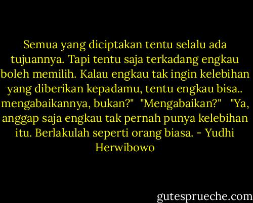 Semua yang diciptakan tentu selalu ada tujuannya. Tapi tentu saja terkadang engkau boleh memilih. Kalau engkau tak ingin kelebihan yang diberikan kepadamu, tentu engkau bisa.. mengabaikannya, bukan?"<br /><br />"Mengabaikan?"<br /> <br />"Ya, anggap saja engkau tak pernah punya kelebihan itu. Berlakulah seperti orang biasa. - Yudhi Herwibowo