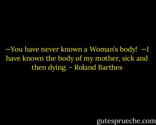 —You have never known a Woman’s body!<br /><br />—I have known the body of my mother, sick and then dying. - Roland Barthes