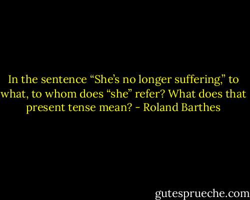 In the sentence “She’s no longer suffering,” to what, to whom does “she” refer? What does that present tense mean? - Roland Barthes