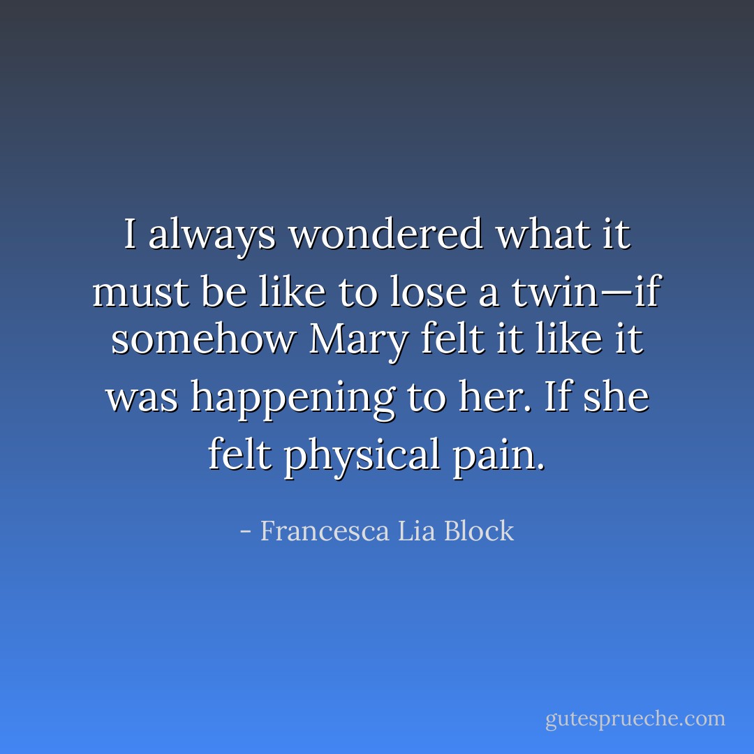 I always wondered what it must be like to lose a twin—if somehow Mary felt it like it was happening to her. If she felt physical pain. - Francesca Lia Block