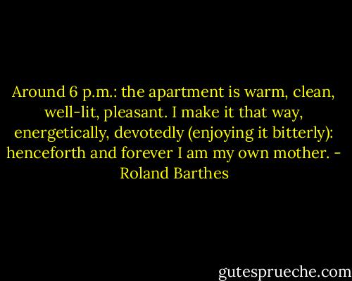 Around 6 p.m.: the apartment is warm, clean, well-lit, pleasant. I make it that way, energetically, devotedly (enjoying it bitterly): henceforth and forever I am my own mother. - Roland Barthes