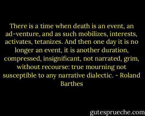 There is a time when death is an event, an ad-venture, and as such mobilizes, interests, activates, tetanizes. And then one day it is no longer an event, it is another duration, compressed, insignificant, not narrated, grim, without recourse: true mourning not susceptible to any narrative dialectic. - Roland Barthes