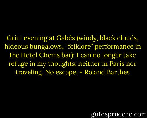 Grim evening at Gabès (windy, black clouds, hideous bungalows, “folklore” performance in the Hotel Chems bar): I can no longer take refuge in my thoughts: neither in Paris nor traveling. No escape. - Roland Barthes