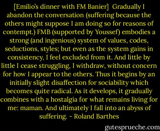 [Emilio’s dinner with FM Banier]<br /><br />Gradually I abandon the conversation (suffering because the others might suppose I am doing so for reasons of contempt.) FMB (supported by Youssef) embodies a strong (and ingenious) system of values, codes, seductions, styles; but even as the system gains in consistency, I feel excluded from it. And little by little I cease struggling, I withdraw, without concern for how I appear to the others. Thus it begins by an initially slight disaffection for sociability which becomes quite radical. As it develops, it gradually combines with a hostalgia for what remains living for me: maman. And ultimately I fall into an abyss of suffering. - Roland Barthes