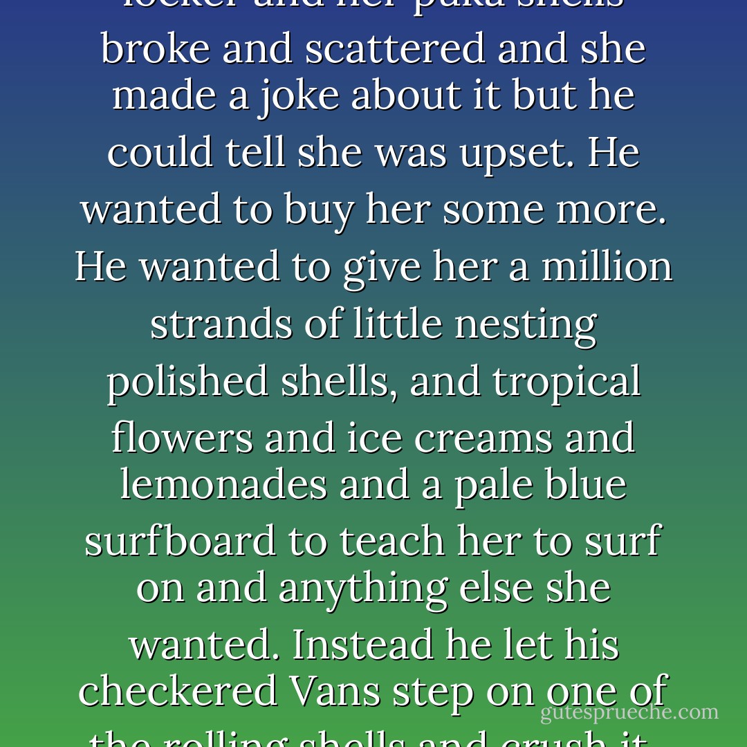Once she was standing by her locker and her puka shells broke and scattered and she made a joke about it but he could tell she was upset. He wanted to buy her some more. He wanted to give her a million strands of little nesting polished shells, and tropical flowers and ice creams and lemonades and a pale blue surfboard to teach her to surf on and anything else she wanted. Instead he let his checkered Vans step on one of the rolling shells and crush it. - Francesca Lia Block