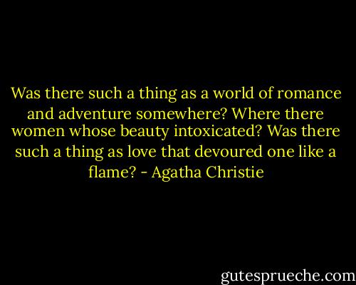 Was there such a thing as a world of romance and adventure somewhere? Where there women whose beauty intoxicated? Was there such a thing as love that devoured one like a flame? - Agatha Christie