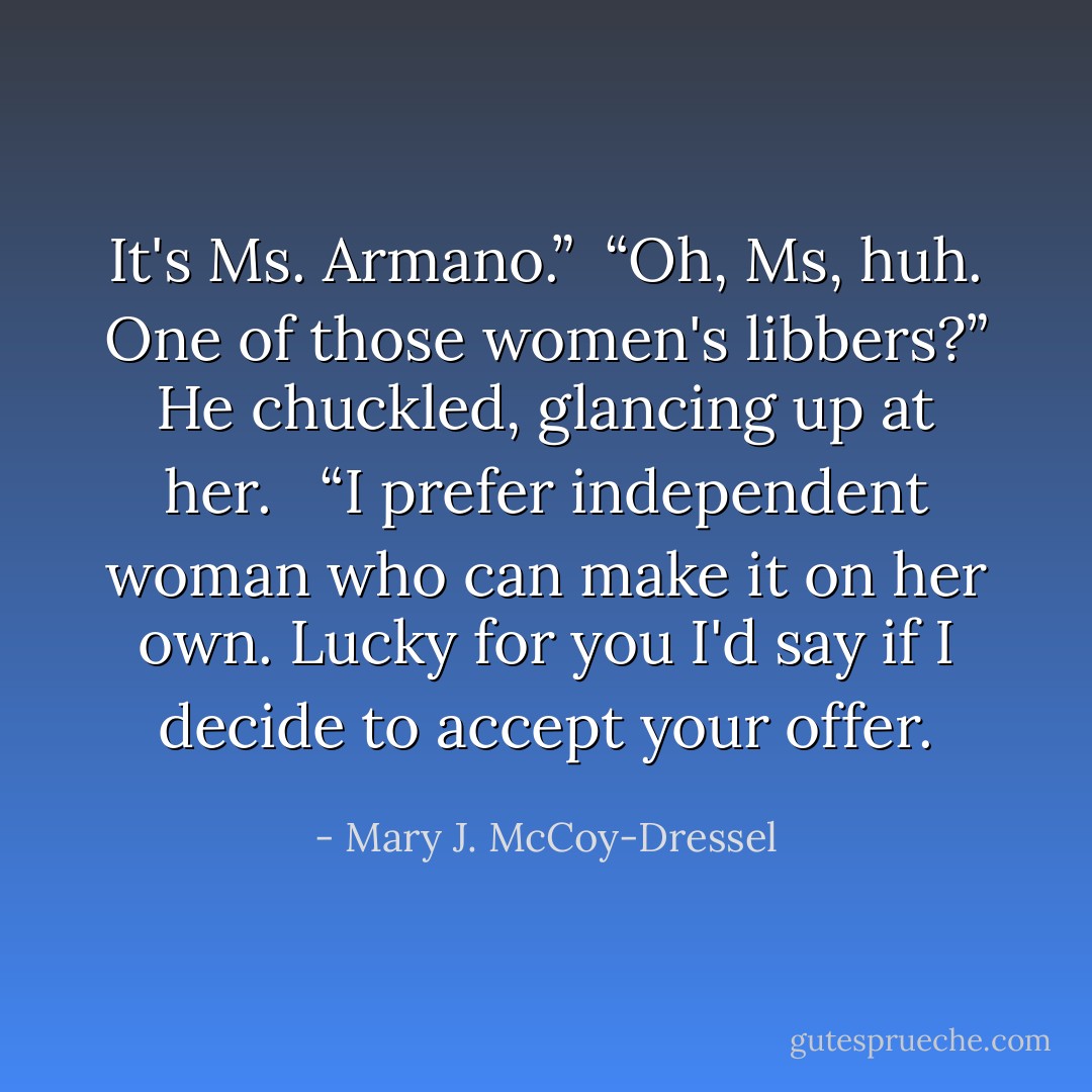 It's Ms. Armano.”<br /><br />“Oh, Ms, huh. One of those women's libbers?” He chuckled, glancing up at her. <br /><br />“I prefer independent woman who can make it on her own. Lucky for you I'd say if I decide to accept your offer. - Mary J. McCoy-Dressel