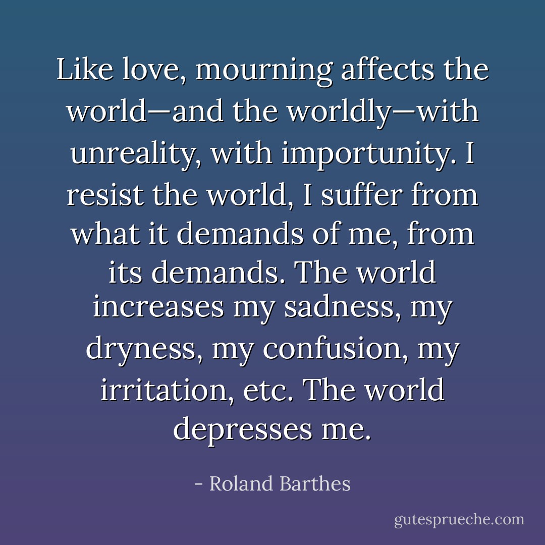Like love, mourning affects the world—and the worldly—with unreality, with importunity. I resist the world, I suffer from what it demands of me, from its demands. The world increases my sadness, my dryness, my confusion, my irritation, etc. The world depresses me. - Roland Barthes