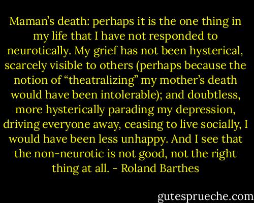 Maman’s death: perhaps it is the one thing in my life that I have not responded to neurotically. My grief has not been hysterical, scarcely visible to others (perhaps because the notion of “theatralizing” my mother’s death would have been intolerable); and doubtless, more hysterically parading my depression, driving everyone away, ceasing to live socially, I would have been less unhappy. And I see that the non-neurotic is not good, not the right thing at all. - Roland Barthes