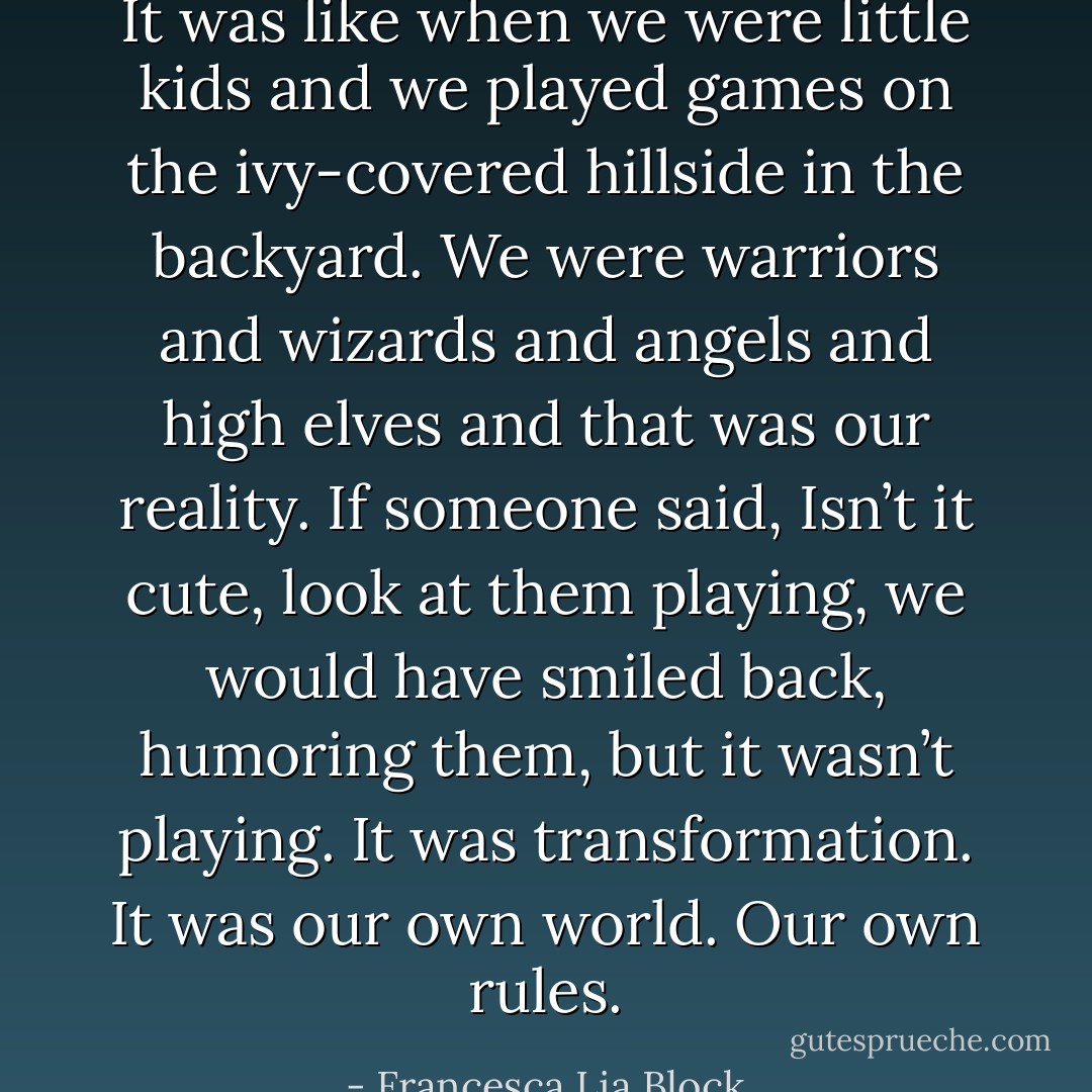 It was like when we were little kids and we played games on the ivy-covered hillside in the backyard. We were warriors and wizards and angels and high elves and that was our reality. If someone said, Isn’t it cute, look at them playing, we would have smiled back, humoring them, but it wasn’t playing. It was transformation. It was our own world. Our own rules. - Francesca Lia Block