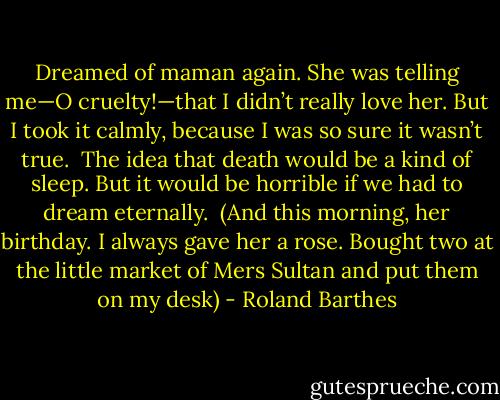 Dreamed of maman again. She was telling me—O cruelty!—that I didn’t really love her. But I took it calmly, because I was so sure it wasn’t true.<br /><br />The idea that death would be a kind of sleep. But it would be horrible if we had to dream eternally.<br /><br />(And this morning, her birthday. I always gave her a rose. Bought two at the little market of Mers Sultan and put them on my desk) - Roland Barthes