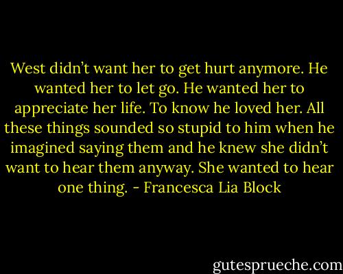 West didn’t want her to get hurt anymore. He wanted her to let go. He wanted her to appreciate her life. To know he loved her. All these things sounded so stupid to him when he imagined saying them and he knew she didn’t want to hear them anyway. She wanted to hear one thing. - Francesca Lia Block