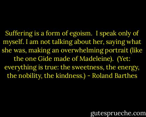 Suffering is a form of egoism.<br /><br />I speak only of myself. I am not talking about her, saying what she was, making an overwhelming portrait (like the one Gide made of Madeleine).<br /><br />(Yet: everything is true: the sweetness, the energy, the nobility, the kindness.) - Roland Barthes