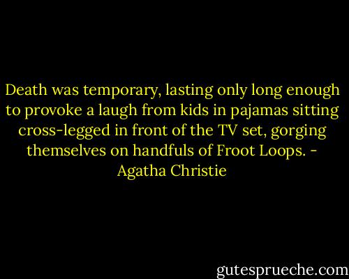 Death was temporary, lasting only long enough to provoke a laugh from kids in pajamas sitting cross-legged in front of the TV set, gorging themselves on handfuls of Froot Loops. - Agatha Christie