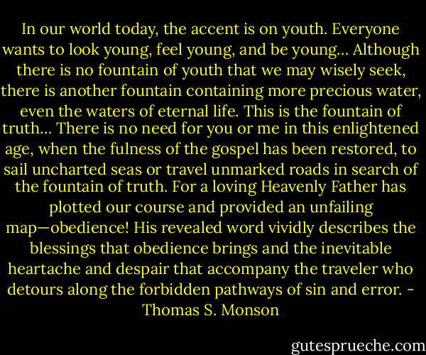 In our world today, the accent is on youth. Everyone wants to look young, feel young, and be young… Although there is no fountain of youth that we may wisely seek, there is another fountain containing more precious water, even the waters of eternal life. This is the fountain of truth… There is no need for you or me in this enlightened age, when the fulness of the gospel has been restored, to sail uncharted seas or travel unmarked roads in search of the fountain of truth. For a loving Heavenly Father has plotted our course and provided an unfailing map—obedience! His revealed word vividly describes the blessings that obedience brings and the inevitable heartache and despair that accompany the traveler who detours along the forbidden pathways of sin and error. - Thomas S. Monson
