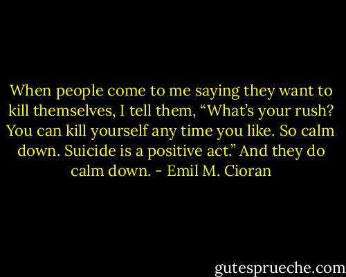 When people come to me saying they want to kill themselves, I tell them, “What’s your rush? You can kill yourself any time you like. So calm down. Suicide is a positive act.” And they do calm down. - Emil M. Cioran