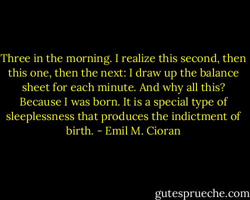 Three in the morning. I realize this second, then this one, then the next: I draw up the balance sheet for each minute. And why all this? Because I was born. It is a special type of sleeplessness that produces the indictment of birth. - Emil M. Cioran