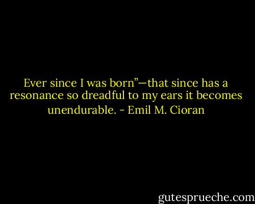 Ever since I was born”—that since has a resonance so dreadful to my ears it becomes unendurable. - Emil M. Cioran