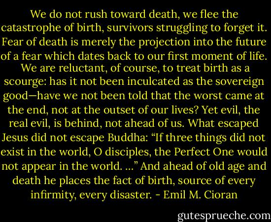 We do not rush toward death, we flee the catastrophe of birth, survivors struggling to forget it. Fear of death is merely the projection into the future of a fear which dates back to our first moment of life.<br /> We are reluctant, of course, to treat birth as a scourge: has it not been inculcated as the sovereign good—have we not been told that the worst came at the end, not at the outset of our lives? Yet evil, the real evil, is behind, not ahead of us. What escaped Jesus did not escape Buddha: “If three things did not exist in the world, O disciples, the Perfect One would not appear in the world. …” And ahead of old age and death he places the fact of birth, source of every infirmity, every disaster. - Emil M. Cioran