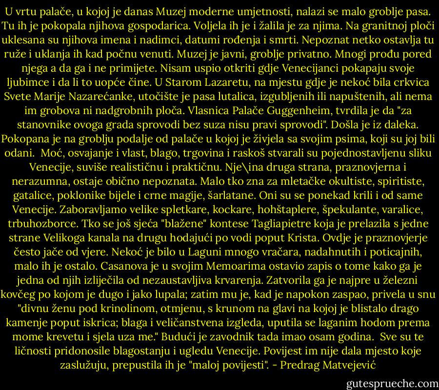 U vrtu palače, u kojoj je danas Muzej moderne umjetnosti, nalazi se malo groblje pasa. Tu ih je pokopala njihova gospodarica. Voljela ih je i žalila je za njima. Na granitnoj ploči uklesana su njihova imena i nadimci, datumi rođenja i smrti. Nepoznat netko ostavlja tu ruže i uklanja ih kad počnu venuti. Muzej je javni, groblje privatno. Mnogi prođu pored njega a da ga i ne primijete. Nisam uspio otkriti gdje Venecijanci pokapaju svoje ljubimce i da li to uopće čine. U Starom Lazaretu, na mjestu gdje je nekoć bila crkvica Svete Marije Nazarećanke, utočište je pasa lutalica, izgubljenih ili napuštenih, ali nema im grobova ni nadgrobnih ploča. Vlasnica Palače Guggenheim, tvrdila je da "za stanovnike ovoga grada sprovodi bez suza nisu pravi sprovodi". Došla je iz daleka. Pokopana je na groblju podalje od palače u kojoj je živjela sa svojim psima, koji su joj bili odani.<br /><br />Moć, osvajanje i vlast, blago, trgovina i raskoš stvarali su pojednostavljenu sliku Venecije, suviše realističnu i praktičnu. Nje\ina druga strana, praznovjerna i nerazumna, ostaje obično nepoznata. Malo tko zna za mletačke okultiste, spiritiste, gatalice, poklonike bijele i crne magije, šarlatane. Oni su se ponekad krili i od same Venecije. Zaboravljamo velike spletkare, kockare, hohštaplere, špekulante, varalice, trbuhozborce. Tko se još sjeća "blažene" kontese Tagliapietre koja je prelazila s jedne strane Velikoga kanala na drugu hodajući po vodi poput Krista. Ovdje je praznovjerje često jače od vjere. Nekoć je bilo u Laguni mnogo vračara, nadahnutih i poticajnih, malo ih je ostalo. Casanova je u svojim Memoarima ostavio zapis o tome kako ga je jedna od njih izliječila od nezaustavljiva krvarenja. Zatvorila ga je najpre u železni kovčeg po kojom je dugo i jako lupala; zatim mu je, kad je napokon zaspao, privela u snu "divnu ženu pod krinolinom, otmjenu, s krunom na glavi na kojoj je blistalo drago kamenje poput iskrica; blaga i veličanstvena izgleda, uputila se laganim hodom prema mome krevetu i sjela uza me." Budući je zavodnik tada imao osam godina.<br /><br />Sve su te ličnosti pridonosile blagostanju i ugledu Venecije. Povijest im nije dala mjesto koje zaslužuju, prepustila ih je "maloj povijesti". - Predrag Matvejević