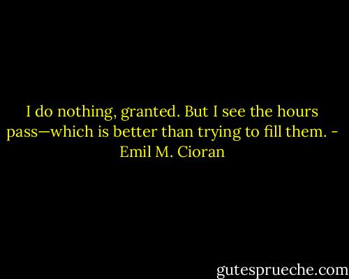 I do nothing, granted. But I see the hours pass—which is better than trying to fill them. - Emil M. Cioran