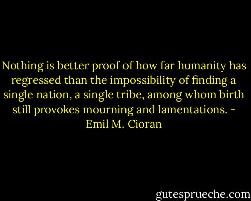 Nothing is better proof of how far humanity has regressed than the impossibility of finding a single nation, a single tribe, among whom birth still provokes mourning and lamentations. - Emil M. Cioran