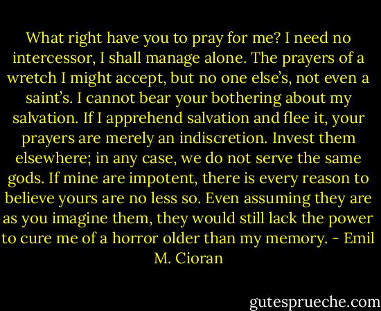 What right have you to pray for me? I need no intercessor, I shall manage alone. The prayers of a wretch I might accept, but no one else’s, not even a saint’s. I cannot bear your bothering about my salvation. If I apprehend salvation and flee it, your prayers are merely an indiscretion. Invest them elsewhere; in any case, we do not serve the same gods. If mine are impotent, there is every reason to believe yours are no less so. Even assuming they are as you imagine them, they would still lack the power to cure me of a horror older than my memory. - Emil M. Cioran