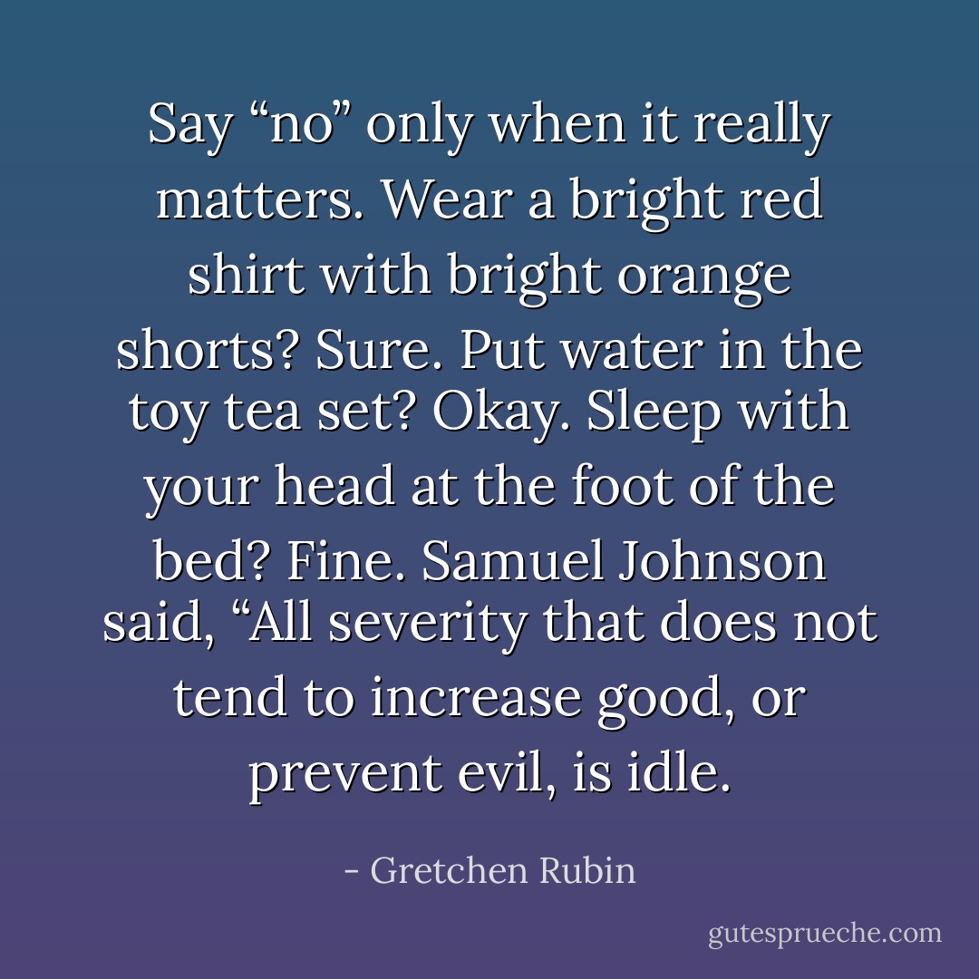 Say “no” only when it really matters. Wear a bright red shirt with bright orange shorts? Sure. Put water in the toy tea set? Okay. Sleep with your head at the foot of the bed? Fine. Samuel Johnson said, “All severity that does not tend to increase good, or prevent evil, is idle. - Gretchen Rubin