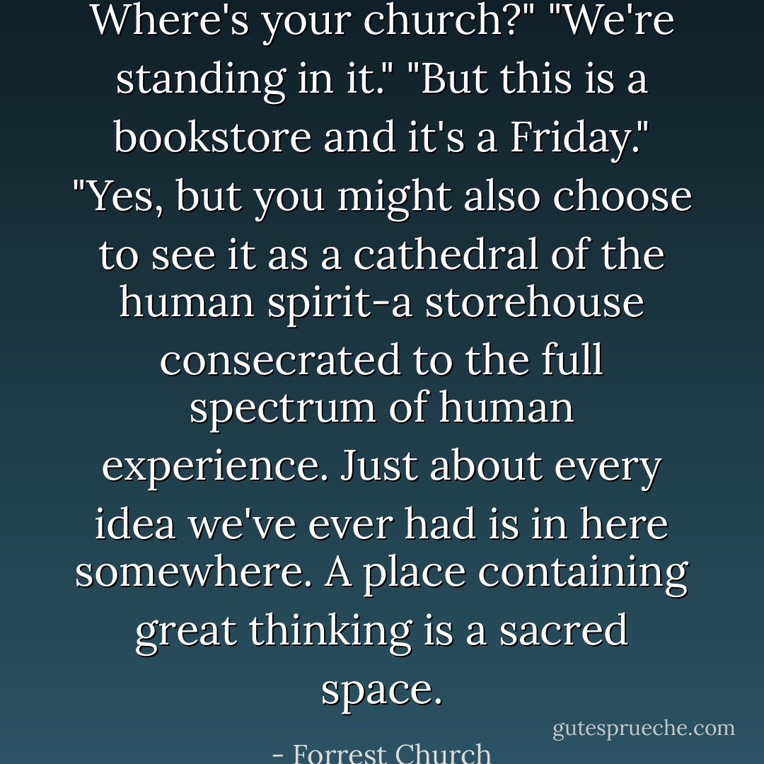 Where's your church?"<br />"We're standing in it."<br />"But this is a bookstore and it's a Friday."<br />"Yes, but you might also choose to see it as a cathedral of the human spirit-a storehouse consecrated to the full spectrum of human experience. Just about every idea we've ever had is in here somewhere. A place containing great thinking is a sacred space. - Forrest Church