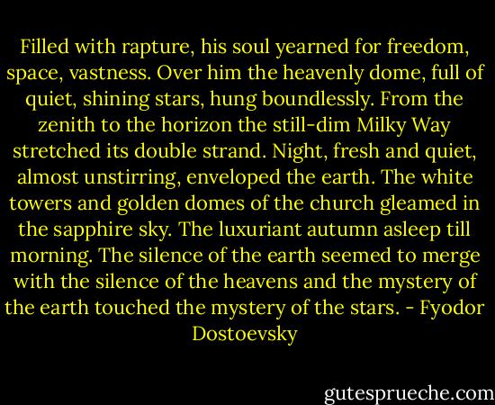 Filled with rapture, his soul yearned for freedom, space, vastness. Over him the heavenly dome, full of quiet, shining stars, hung boundlessly. From the zenith to the horizon the still-dim Milky Way stretched its double strand. Night, fresh and quiet, almost unstirring, enveloped the earth. The white towers and golden domes of the church gleamed in the sapphire sky. The luxuriant autumn asleep till morning. The silence of the earth seemed to merge with the silence of the heavens and the mystery of the earth touched the mystery of the stars. - Fyodor Dostoevsky
