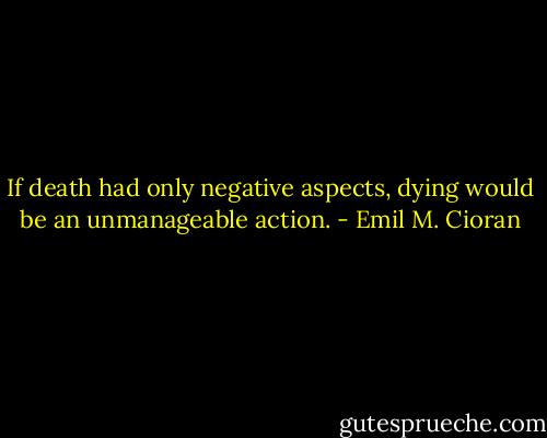 If death had only negative aspects, dying would be an unmanageable action. - Emil M. Cioran