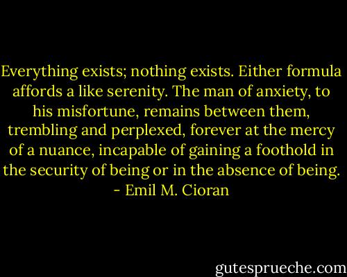 Everything exists; nothing exists. Either formula affords a like serenity. The man of anxiety, to his misfortune, remains between them, trembling and perplexed, forever at the mercy of a nuance, incapable of gaining a foothold in the security of being or in the absence of being. - Emil M. Cioran