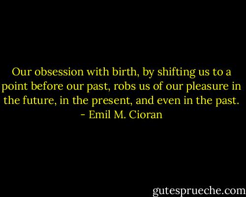 Our obsession with birth, by shifting us to a point before our past, robs us of our pleasure in the future, in the present, and even in the past. - Emil M. Cioran