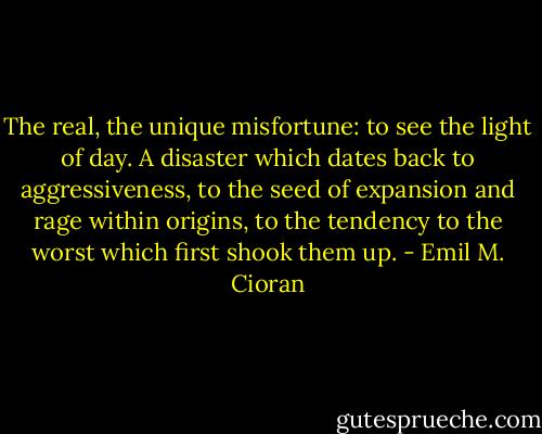 The real, the unique misfortune: to see the light of day. A disaster which dates back to aggressiveness, to the seed of expansion and rage within origins, to the tendency to the worst which first shook them up. - Emil M. Cioran