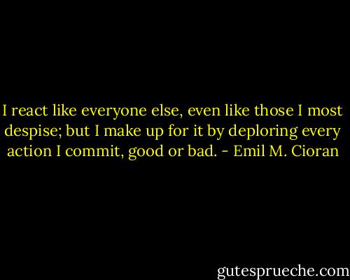 I react like everyone else, even like those I most despise; but I make up for it by deploring every action I commit, good or bad. - Emil M. Cioran