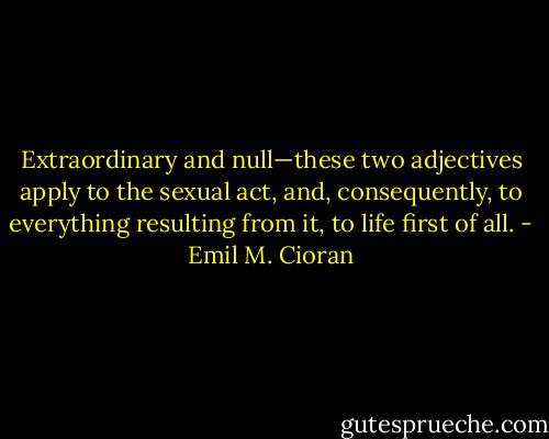 Extraordinary and null—these two adjectives apply to the sexual act, and, consequently, to everything resulting from it, to life first of all. - Emil M. Cioran