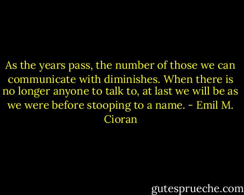 As the years pass, the number of those we can communicate with diminishes. When there is no longer anyone to talk to, at last we will be as we were before stooping to a name. - Emil M. Cioran
