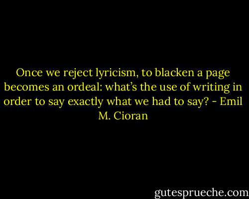 Once we reject lyricism, to blacken a page becomes an ordeal: what’s the use of writing in order to say exactly what we had to say? - Emil M. Cioran