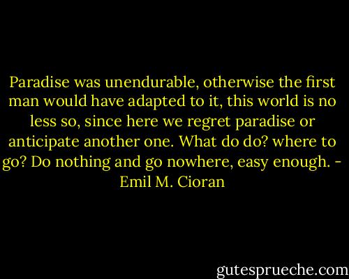 Paradise was unendurable, otherwise the first man would have adapted to it, this world is no less so, since here we regret paradise or anticipate another one. What do do? where to go? Do nothing and go nowhere, easy enough. - Emil M. Cioran