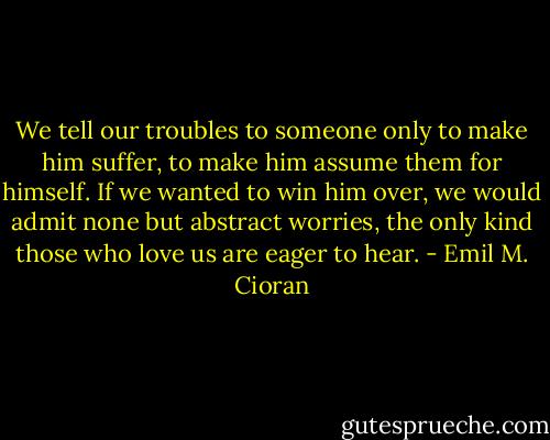 We tell our troubles to someone only to make him suffer, to make him assume them for himself. If we wanted to win him over, we would admit none but abstract worries, the only kind those who love us are eager to hear. - Emil M. Cioran