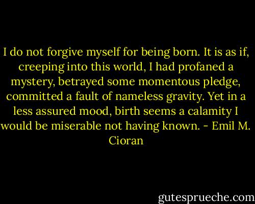 I do not forgive myself for being born. It is as if, creeping into this world, I had profaned a mystery, betrayed some momentous pledge, committed a fault of nameless gravity. Yet in a less assured mood, birth seems a calamity I would be miserable not having known. - Emil M. Cioran