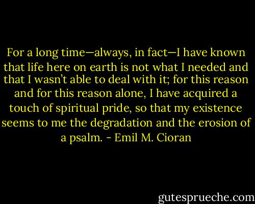 For a long time—always, in fact—I have known that life here on earth is not what I needed and that I wasn’t able to deal with it; for this reason and for this reason alone, I have acquired a touch of spiritual pride, so that my existence seems to me the degradation and the erosion of a psalm. - Emil M. Cioran