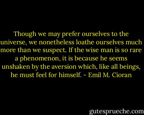 Though we may prefer ourselves to the universe, we nonetheless loathe ourselves much more than we suspect. If the wise man is so rare a phenomenon, it is because he seems unshaken by the aversion which, like all beings, he must feel for himself. - Emil M. Cioran